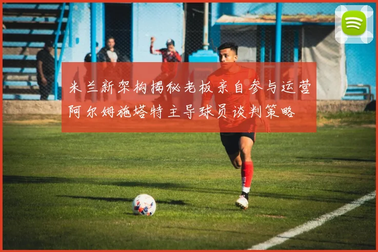 米兰新架构揭秘老板亲自参与运营阿尔姆施塔特主导球员谈判策略