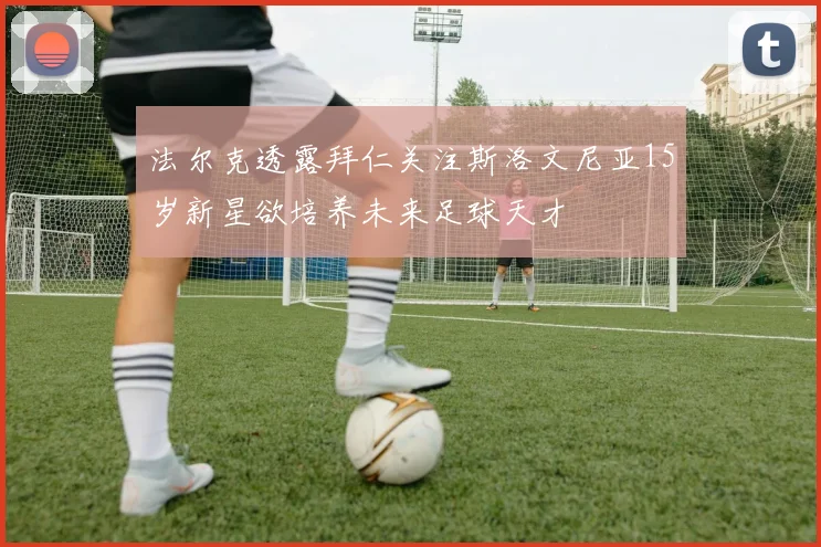 法尔克透露拜仁关注斯洛文尼亚15岁新星欲培养未来足球天才