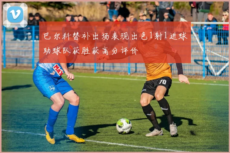 巴尔科替补出场表现出色1射1进球助球队获胜获高分评价