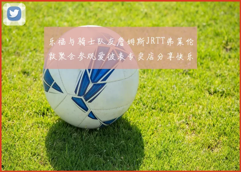 乐福与骑士队友詹姆斯JRTT弗莱伦敦聚会参观爱彼表专卖店分享快乐时光