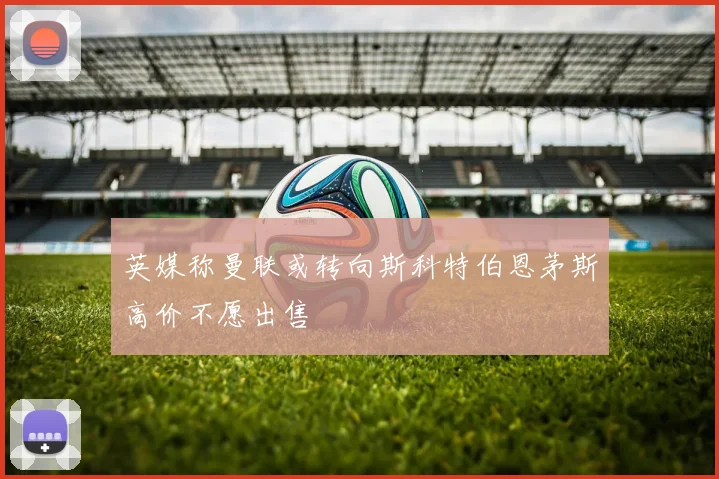 英媒称曼联或转向斯科特伯恩茅斯高价不愿出售