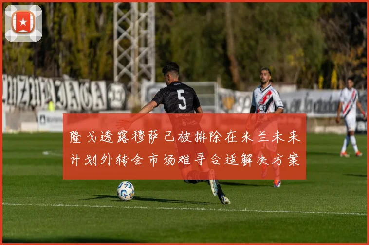 隆戈透露穆萨已被排除在米兰未来计划外转会市场难寻合适解决方案