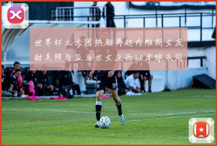世界杯太太团热潮再起内维斯女友甜美照与亚马尔女友西班牙球衣同框秀
