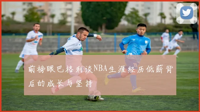 前榜眼巴格利谈NBA生涯经历低薪背后的成长与坚持