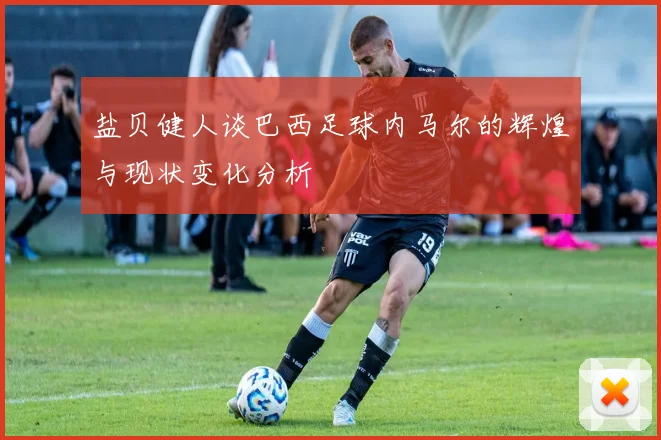 盐贝健人谈巴西足球内马尔的辉煌与现状变化分析