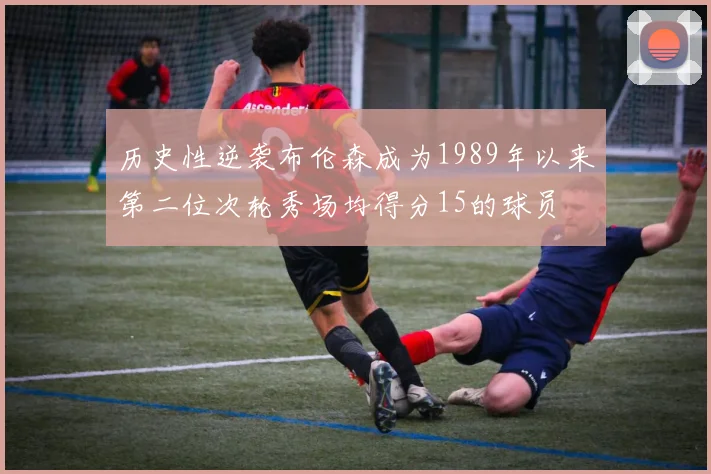 历史性逆袭布伦森成为1989年以来第二位次轮秀场均得分15的球员