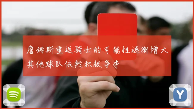 詹姆斯重返骑士的可能性逐渐增大其他球队依然积极争夺