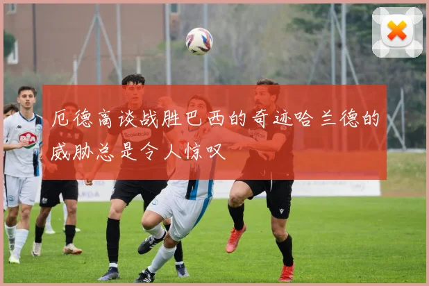 厄德高谈战胜巴西的奇迹哈兰德的威胁总是令人惊叹