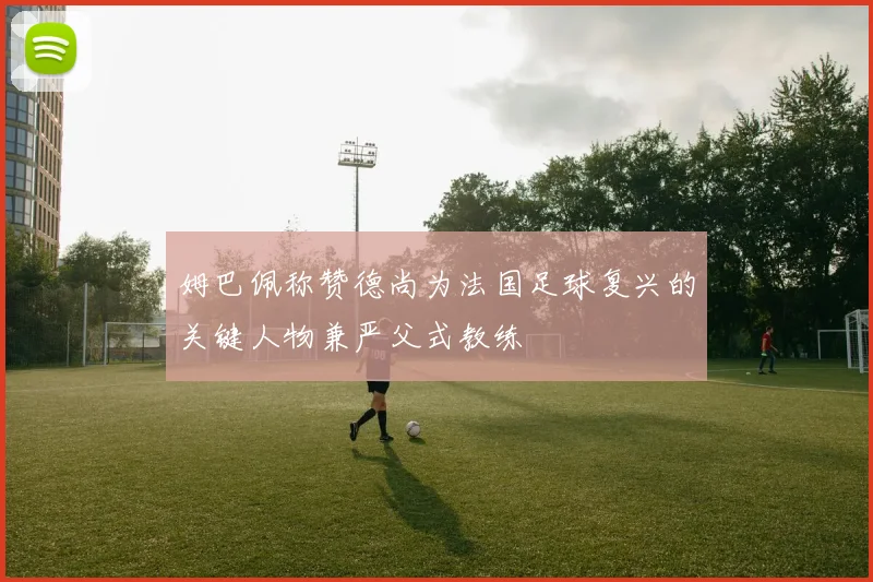 姆巴佩称赞德尚为法国足球复兴的关键人物兼严父式教练